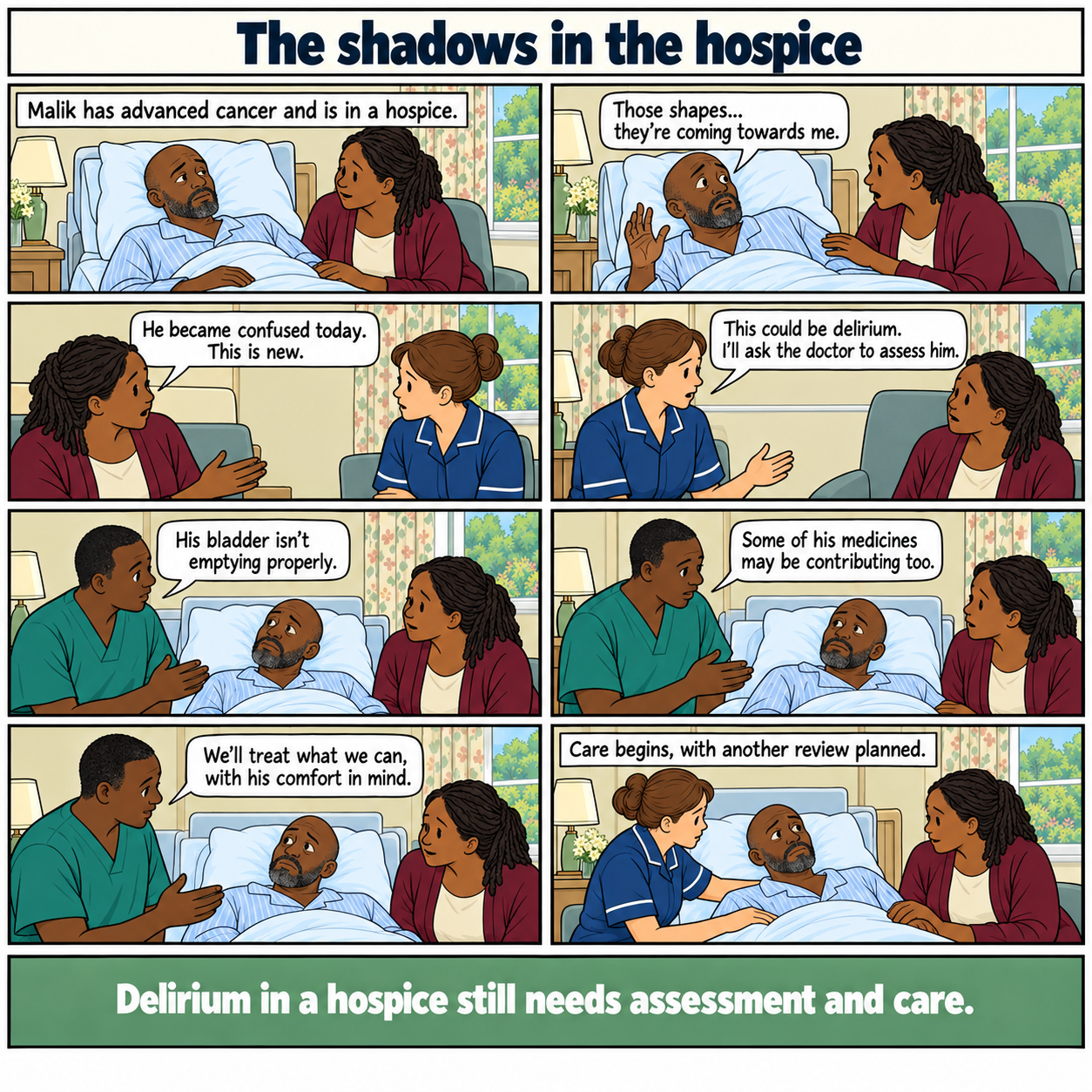 Eight-panel comic, The shadows in the hospice. Malik, a middle-aged Black man with advanced cancer, becomes newly confused and frightened by shapes he thinks he sees. His wife reports the change. The nurse requests assessment for delirium. The doctor finds that his bladder is not emptying and reviews possible medicine effects. Care begins with comfort in mind and another review planned. No hallucination figures are drawn. Footer: Delirium in a hospice still needs assessment and care.