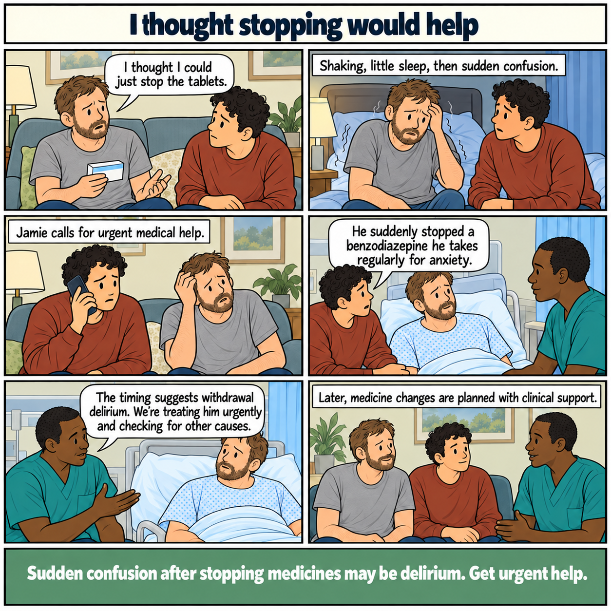 Six-panel comic, I thought stopping would help. Ross stops a benzodiazepine he takes regularly for anxiety. Shaking and little sleep are followed by sudden confusion. His partner calls for urgent help and explains the medicine change. A doctor says the timing suggests withdrawal delirium, treats him urgently and checks other causes. Later changes are planned with clinical support. Footer: Sudden confusion after stopping medicines may be delirium. Get urgent help.