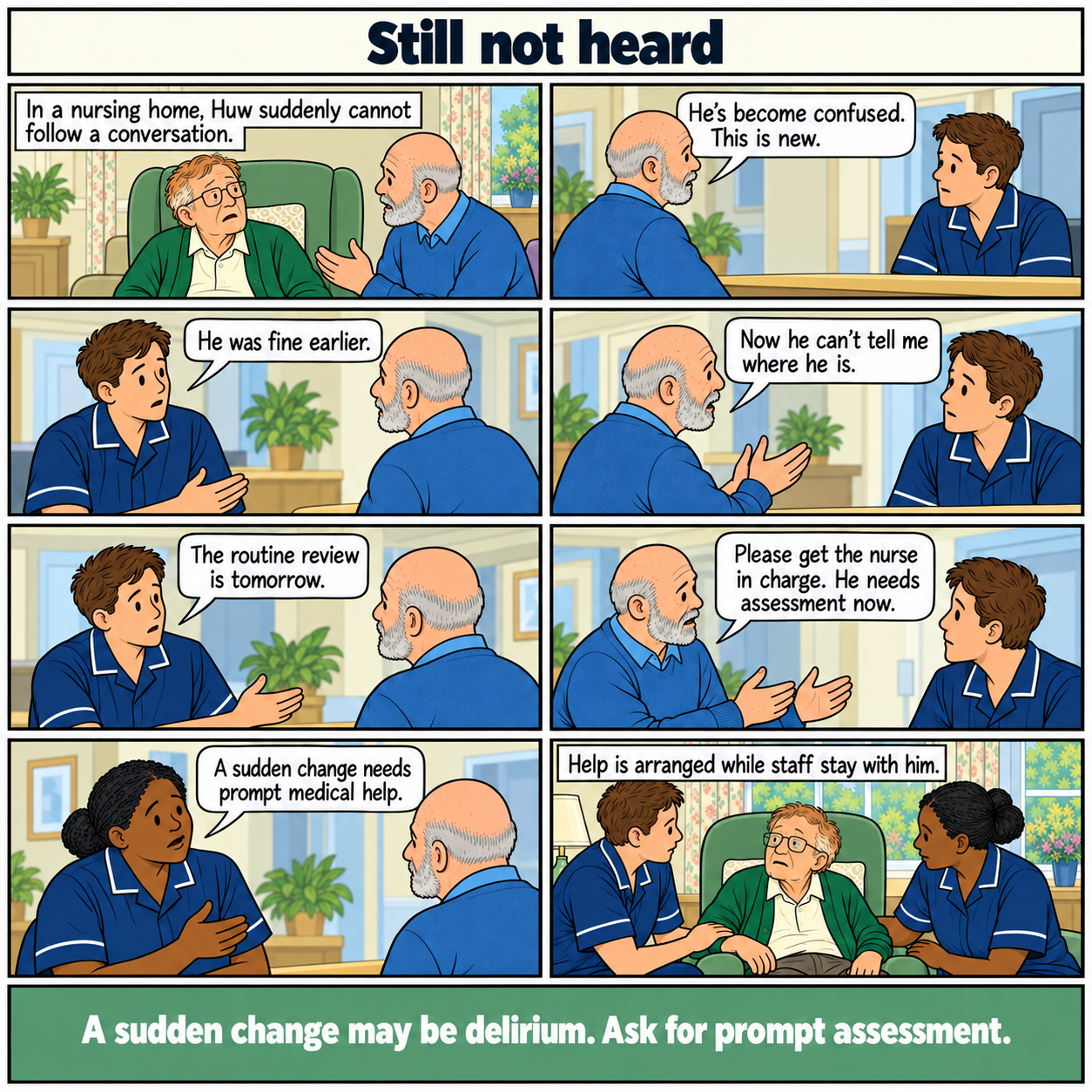 Eight-panel comic, Still not heard. Huw, an older white man in a nursing home, becomes suddenly confused. His brother reports it but is told he was fine earlier and that the routine review is tomorrow. The brother gives a specific example and asks for the nurse in charge. The senior nurse recognises the need for prompt medical help. Staff stay with Huw while help is arranged. Footer: A sudden change may be delirium. Ask for prompt assessment.