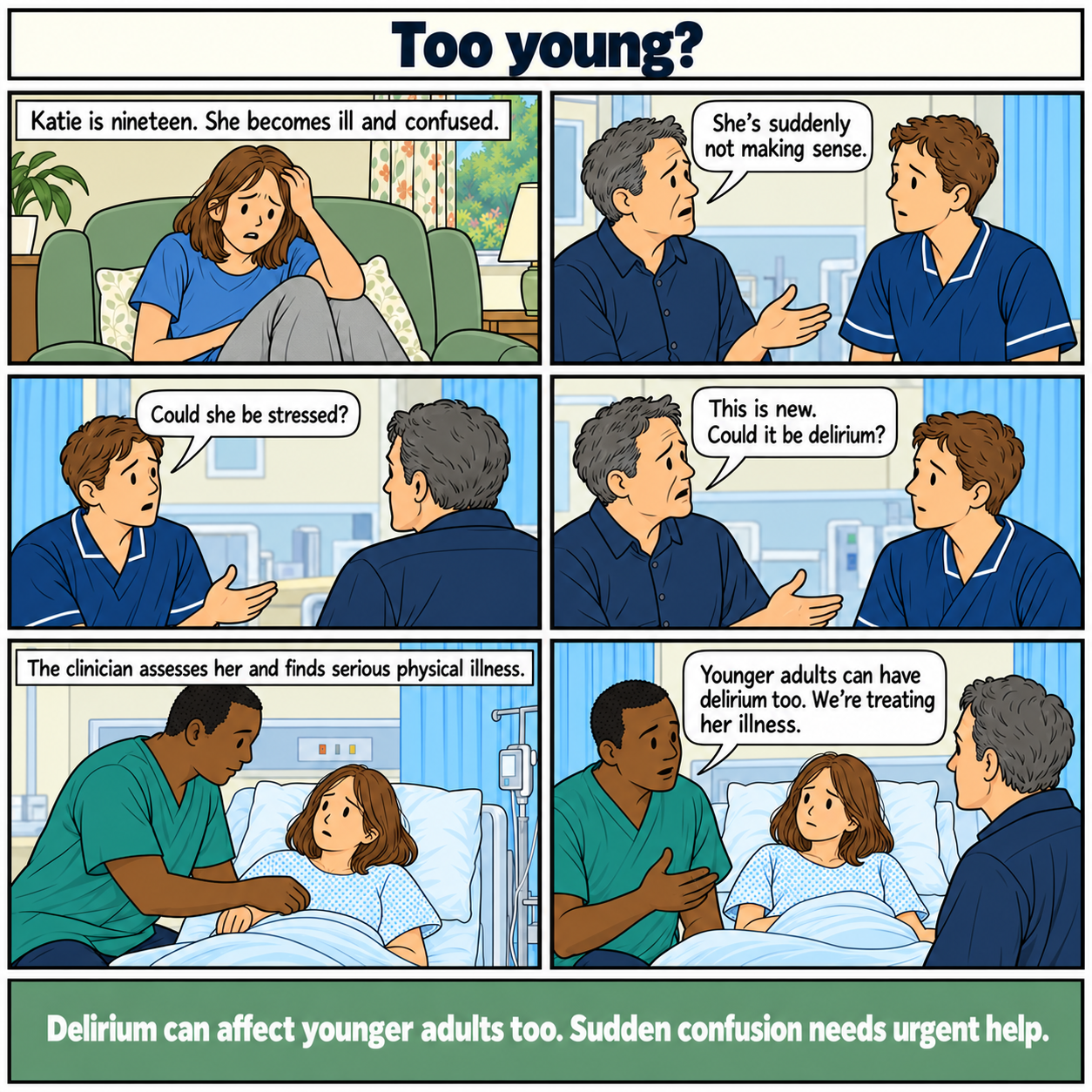 Six-panel comic, Too young? Katie, a nineteen-year-old white woman, becomes acutely ill and confused. Her father reports that she is suddenly not making sense. An initial response suggests stress. He explains that the change is new and asks about delirium. A clinician assesses her, identifies serious physical illness and begins treatment, explaining that younger adults can have delirium. Footer: Delirium can affect younger adults too. Sudden confusion needs urgent help.