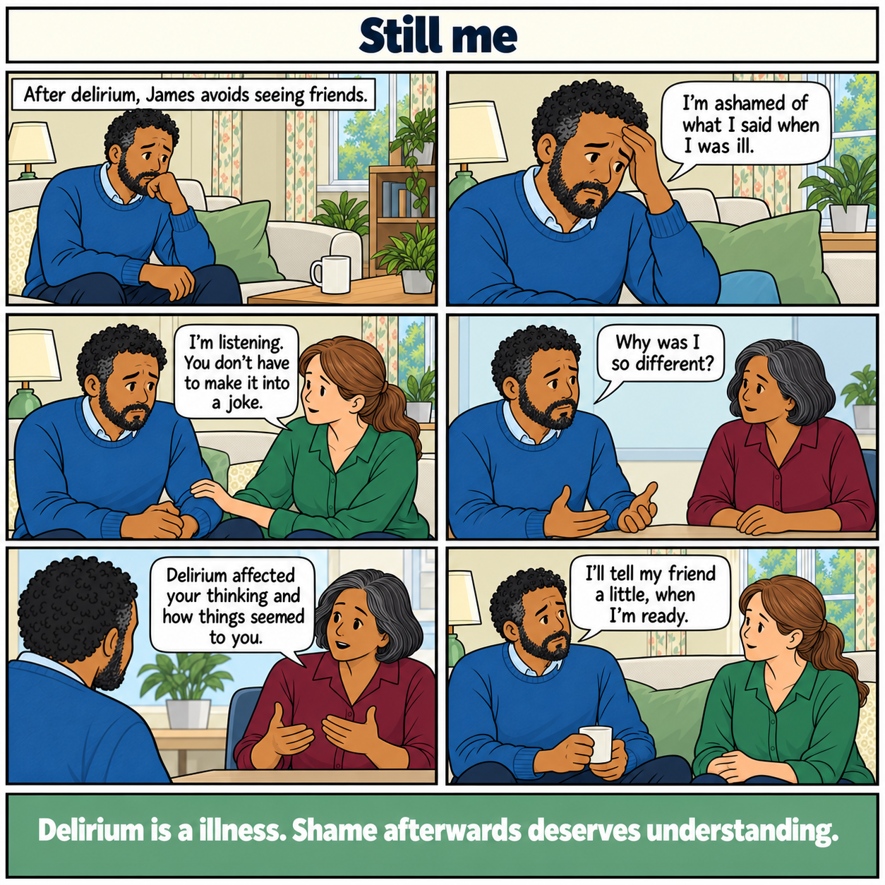 Six-panel comic, Still me. James, a middle-aged man of mixed Black and White heritage, feels ashamed after delirium. His partner listens without making a joke. He asks his GP why he behaved differently. She explains how delirium affected his thinking and perception. James chooses to tell a friend a little when he is ready. Footer: Delirium is an illness. Shame afterwards deserves understanding.